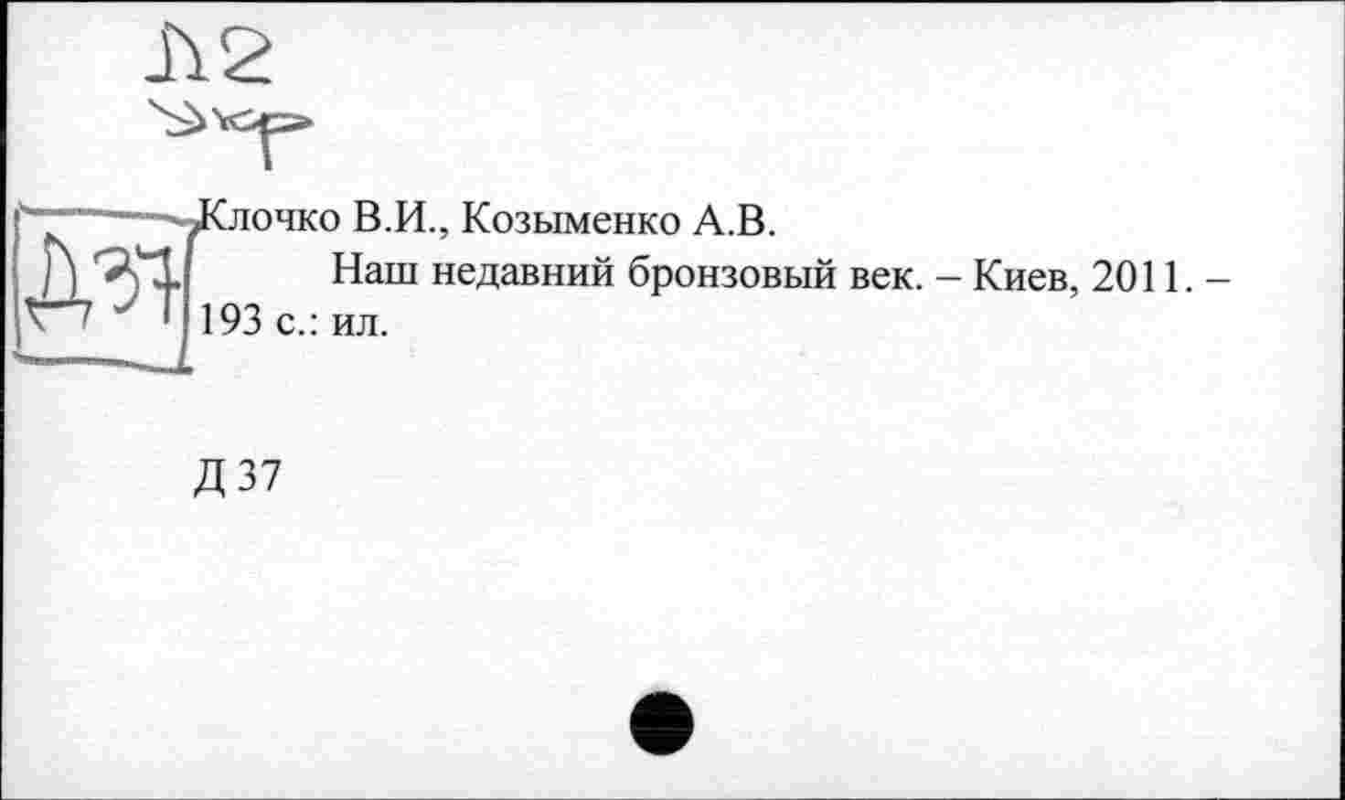 ﻿h 2
-----JGiohko В.И., Козыменко A.B.
j)	Наш недавний бронзовый век. - Киев, 2011.—
К '	' 193 с.: ил.
Д 37